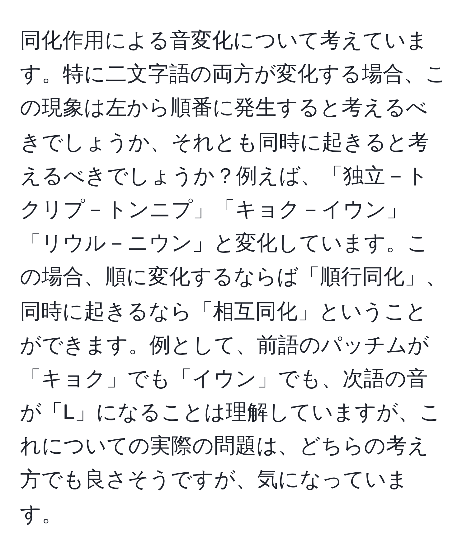 同化作用による音変化について考えています。特に二文字語の両方が変化する場合、この現象は左から順番に発生すると考えるべきでしょうか、それとも同時に起きると考えるべきでしょうか？例えば、「独立－トクリプ－トンニプ」「キョク－イウン」「リウル－ニウン」と変化しています。この場合、順に変化するならば「順行同化」、同時に起きるなら「相互同化」ということができます。例として、前語のパッチムが「キョク」でも「イウン」でも、次語の音が「L」になることは理解していますが、これについての実際の問題は、どちらの考え方でも良さそうですが、気になっています。