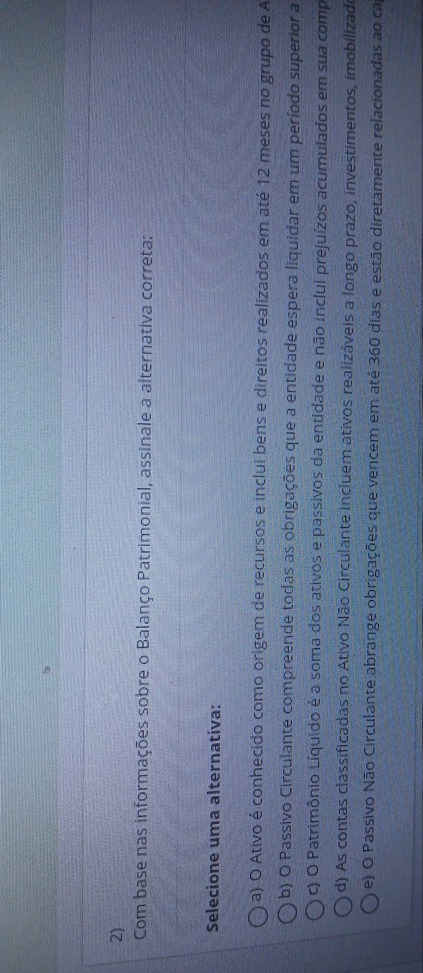 Com base nas informações sobre o Balanço Patrimonial, assinale a alternativa correta:
Selecione uma alternativa:
a) O Ativo é conhecido como origem de recursos e inclui bens e direitos realizados em até 12 meses no grupo de A
b) O Passivo Circulante compreende todas as obrigações que a entidade espera liquidar em um período superior a
c) O Patrimônio Líquido é a soma dos ativos e passivos da entidade e não inclui prejuízos acumulados em sua comp
d) As contas classificadas no Ativo Não Circulante incluem ativos realizáveis a longo prazo, investimentos, imobilizado
e) O Passivo Não Circulante abrange obrigações que vencem em até 360 dias e estão diretamente relacionadas ao ca