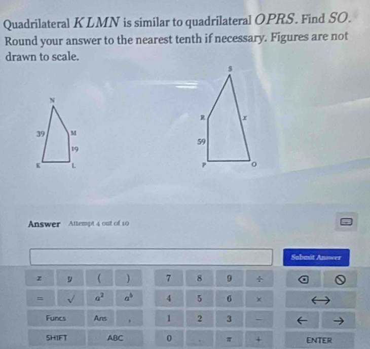 Quadrilateral KLMN is similar to quadrilateral OPRS. Find SO. 
Round your answer to the nearest tenth if necessary. Figures are not 
drawn to scale. 
Answer Attempt 4 out of 10 
Sabmit Answer 
z y ( 7 8 9 / 
= sqrt() a^2 a^b 4 5 6
Funcs Ans , 1 2 3 
SHIFT ABC 0 π + eNter