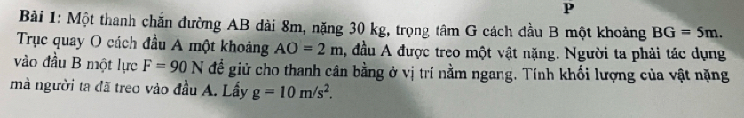 Một thanh chắn đường AB dài 8m, nặng 30 kg, trọng tâm G cách đầu B một khoảng BG=5m. 
Trục quay O cách đầu A một khoảng AO=2m , đầu A được treo một vật nặng. Người ta phải tác dụng 
vào đầu B một lực F=90N đề giử cho thanh cân bằng ở vị trí nằm ngang. Tính khối lượng của vật nặng 
mà người ta đã treo vào đầu A. Lấy g=10m/s^2.