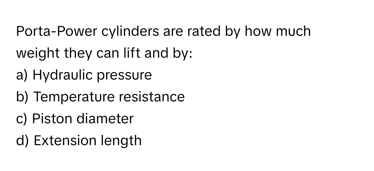 Porta-Power cylinders are rated by how much weight they can lift and by:

a) Hydraulic pressure
b) Temperature resistance
c) Piston diameter
d) Extension length