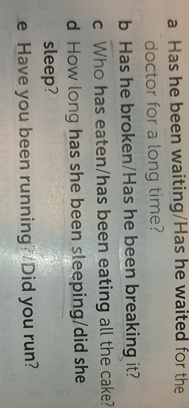 a Has he been waiting/Has he waited for the
doctor for a long time?
b Has he broken/Has he been breaking it?
c Who has eaten/has been eating all the cake?
d How long has she been sleeping/did she
sleep?
e Have you been running? Did you run?