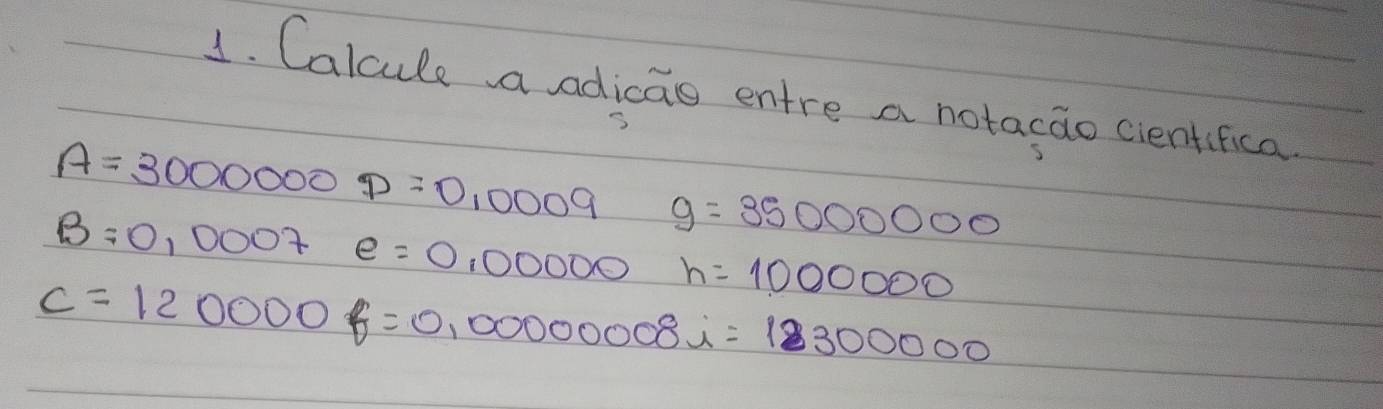 Calcule aadicao entre a notacao cientifica
A=30000000=0,0009 g=35000000
B=0,0007 e=0,00000 h=1000000
c=120000f=0,00000008i=123300000