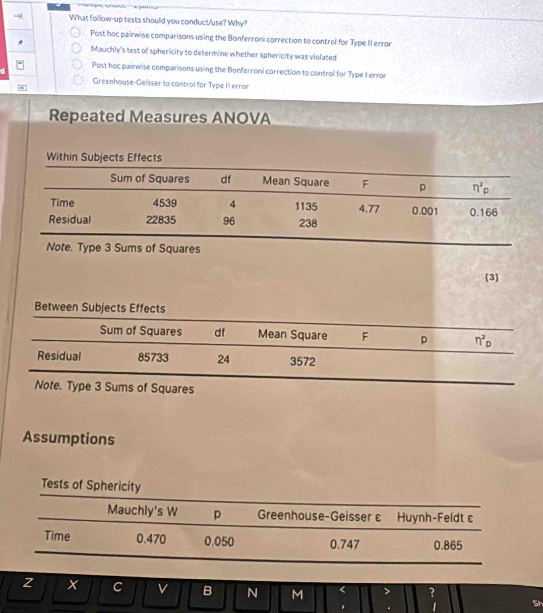 → What follow-up tests should you conduct/use? Why?
Post hoc pairwise comparisons using the Bonferroni correction to control for Type II error
√
Mauchly's test of sphericity to determine whether sphericity was violated
Post hoc pairwise comparisons using the Bonferroni correction to control for Type I error
Greenhouse-Geïsser to control for Type II error
Repeated Measures ANOVA
Note. Type 3 Sums of Squares
[3]
Between Subjects Effects
Sum of Squares df Mean Square F p eta^2p
Residual 85733 24 3572
Note. Type 3 Sums of Squares
Assumptions
Tests of Sphericity
Mauchly's W p Greenhouse-Geisser ε Huynh-Feldt ε
Time 0.470 0.050 0.865
0.747
z x C v B N M < > ?
. . 1
Sh