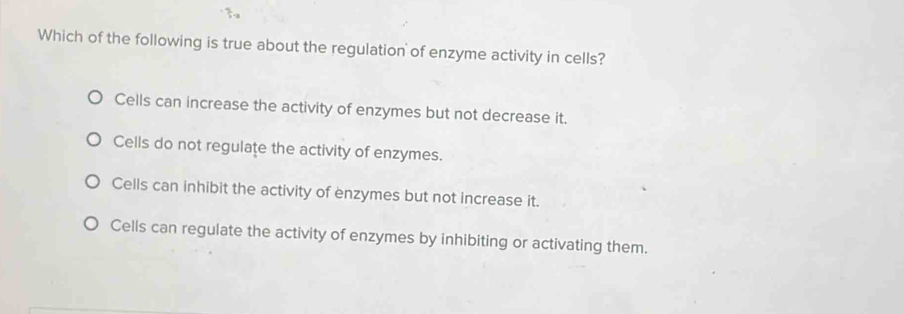 Which of the following is true about the regulation of enzyme activity in cells?
Cells can increase the activity of enzymes but not decrease it.
Cells do not regulate the activity of enzymes.
Cells can inhibit the activity of enzymes but not increase it.
Cells can regulate the activity of enzymes by inhibiting or activating them.