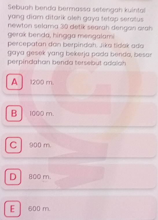 Sebuah benda bermassa setengah kuintal
yang diam ditarik oleh gaya tetap seratus 
newton selama 30 detik searah dengan arah
gerak benda, hingga mengalami
percepatan dan berpindah. Jika tidak ada
gaya gesek yang bekerja pada benda, besar
perpindahan benda tersebut adalah
A 1200 m.
B 1000 m.
C 900 m.
D 800 m.
E 600 m.