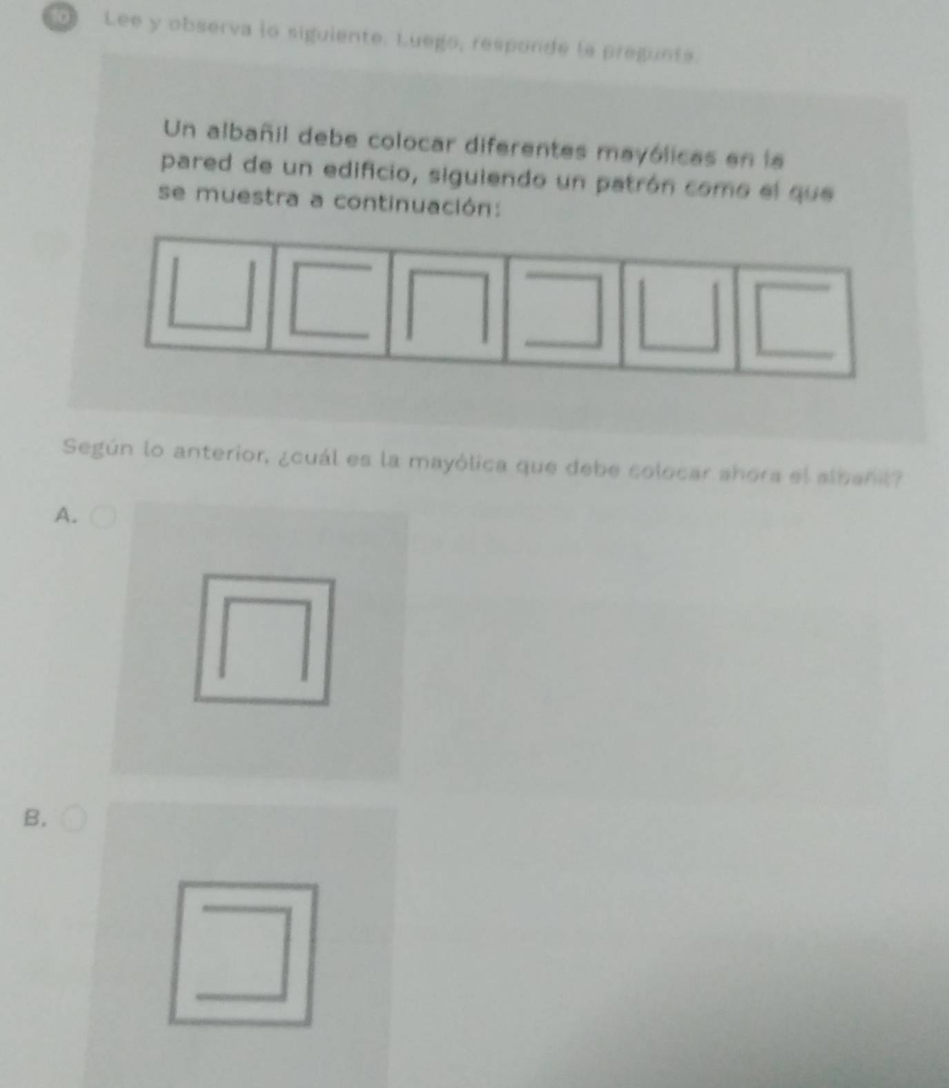 Lee y observa lo siguiente. Luego, responde la pregunts.
Un albañil debe colocar diferentes mayólicas en la
pared de un edificio, siguiendo un patrón como el que
se muestra a continuación:
Según lo anterior, ¿cuál es la mayólica que debe colocar shora el albanil?
A.
B.