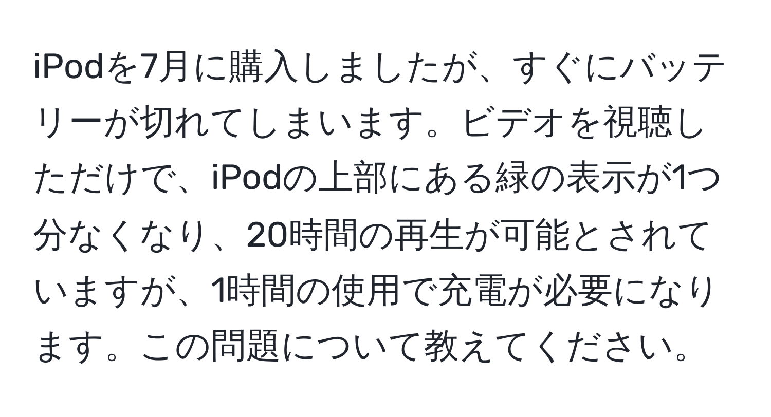 iPodを7月に購入しましたが、すぐにバッテリーが切れてしまいます。ビデオを視聴しただけで、iPodの上部にある緑の表示が1つ分なくなり、20時間の再生が可能とされていますが、1時間の使用で充電が必要になります。この問題について教えてください。