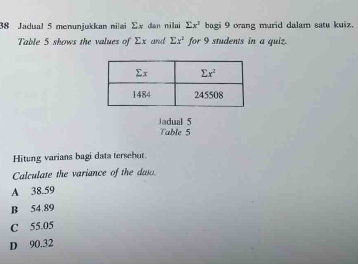 Jadual 5 menunjukkan nilai Σx dan nilai sumlimits x^2 bagi 9 orang murid dalam satu kuiz.
Table 5 shows the values of Σx and sumlimits x^2 for 9 students in a quiz.
Jadual 5
Table 5
Hitung varians bagi data tersebut.
Calculate the variance of the data.
A 38.59
B 54.89
C 55.05
D 90.32