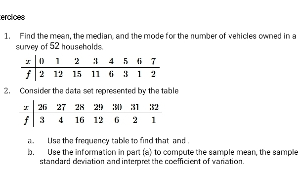 ercices 
1. Find the mean, the median, and the mode for the number of vehicles owned in a 
survey of 52 households. 
2. Consider the data set represented by the table 
a. Use the frequency table to find that and . 
b. Use the information in part (a) to compute the sample mean, the sample 
standard deviation and interpret the coefficient of variation.