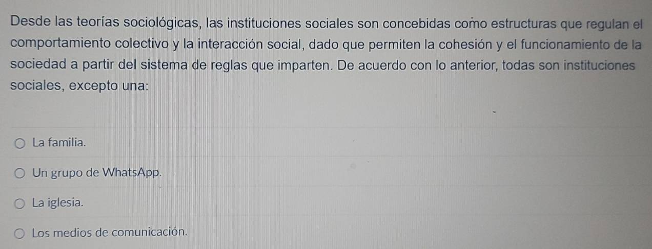 Desde las teorías sociológicas, las instituciones sociales son concebidas como estructuras que regulan el
comportamiento colectivo y la interacción social, dado que permiten la cohesión y el funcionamiento de la
sociedad a partir del sistema de reglas que imparten. De acuerdo con lo anterior, todas son instituciones
sociales, excepto una:
La familia.
Un grupo de WhatsApp.
La iglesia.
Los medios de comunicación.