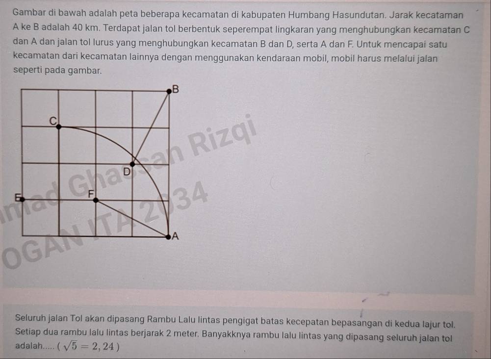 Gambar di bawah adalah peta beberapa kecamatan di kabupaten Humbang Hasundutan. Jarak kecataman
A ke B adalah 40 km. Terdapat jalan tol berbentuk seperempat lingkaran yang menghubungkan kecamatan C
dan A dan jalan tol lurus yang menghubungkan kecamatan B dan D, serta A dan F. Untuk mencapai satu 
kecamatan dari kecamatan lainnya dengan menggunakan kendaraan mobil, mobil harus melalui jalan 
seperti pada gambar. 
Seluruh jalan Tol akan dipasang Rambu Lalu lintas pengigat batas kecepatan bepasangan di kedua lajur tol. 
Setiap dua rambu lalu Iintas berjarak 2 meter. Banyakknya rambu Ialu Iintas yang dipasang seluruh jalan toI 
adalah..... (sqrt(5)=2,24)