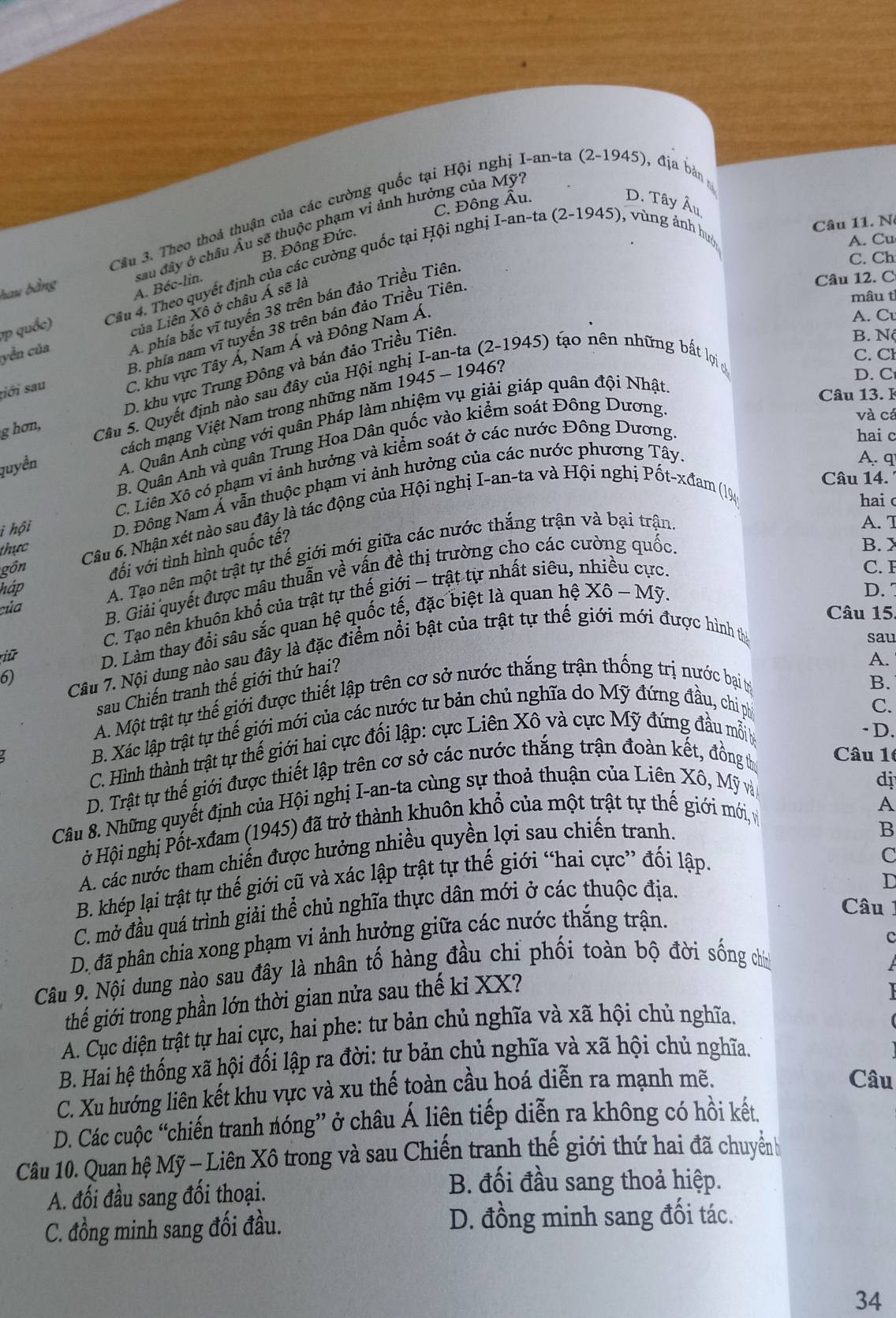 hau bằng Câu 3. Theo thoả thuận của các cường quốc tại Hội nghị
I-an-ta(2-1945) ), đ ịa bản
C. Đông Âu.
D. Tây Âu
Câu 11. N
I-an-ta(2-1945) , vùng ảnh hưc
A. Béc-lin. sau đây ở châu Âu sẽ thuộc phạm vi ảnh hưởng của Mỹ
B. Đông Đức.
A. Cu
C. Ch
vp quốc) Cầu 4. Theo quyết định của các cường quốc tại Hội ngh,
của Liên Xô ở châu Á sẽ là
Câu 12. C
mâu tỉ
A. phía bắc vĩ tuyến 38 trên bán đảo Triều Tiên
A. Cu
B. Nộ
tiới sau B. phía nam vĩ tuyến 38 trên bán đảo Triều Tiên.
C. khu vực Tây Á, Nam Á và Đông Nam Á
yền của
(-1945) tạo nên những bất lợi c
C. Cl
D. khu vực Trung Đông và bán đảo Triều Tiên
D. C
Câu 13. l
Câu 5. Quyết định nào sau đây của Hội ng
cách mạng Việt Nam trong những năm 1 1945-1946
và cá
quyền A. Quân Anh cùng với quân Pháp làm nhiệm vụ giải giáp quân đội Nhật
g hơn,
hai c
B. Quân Anh và quân Trung Hoa Dân quốc vào kiểm soát Đông Dương
A.q
C. Liên Xô có phạm vì ảnh hưởng và kiểm soát ở các nước Đông Dương
Câu 14.
i hội D. Đông Nam Á vẫn thuộc phạm vi ảnh hưởng của các nước phương Tây
gồn  Câu 6. Nhận xét nào sau đây là tác động của Hội nghị I-an-ta và Hội nghị Pốt-xđam (19.
hai
A. T
thực
B. X
A. Tạo nên một trật tự thế giới mới giữa các nước thắng trận và bại trận
háp đối với tình hình quốc tế?
C. 
của B. Giải quyết được mâu thuẫn về vấn đề thị trường cho các cường quốc.
D. 
C. Tạo nền khuôn khổ của trật tự thế giới - trật tự nhất siêu, nhiều cực,
Câu 15.
riữ  D. Làm thay đổi sâu sắc quan hệ quốc tế, đặc biệt là quan hệ Xô ~ Mỹ.
6)  Câu 7. Nội dung nào sau đây là đặc điểm nổi bật của trật tự thế giới mới được hình tị
sau
sau Chiến tranh thế giới thứ hai?
A.
A. Một trật tự thế giới được thiết lập trên cơ sở nước thắng trận thống trị nước bại tị
B.
B. Xác lập trật tự thế giới mới của các nước tư bản chủ nghĩa do Mỹ đứng đầu, chi ph
C.
C. Hình thành trật tự thế giới hai cực đối lập: cực Liên Xô và cực Mỹ đứng đầu mỗi ý
-D.
D. Trật tự thế giới được thiết lập trên cơ sở các nước thắng trận đoàn kết, đồng th
Câu 10
Câu 8. Những quyết định của Hội nghị I-an-ta cùng sự thoả thuận của Liên Xô, Mỹ và
dj
ở Hội nghị Pốt-xđam (1945) đã trở thành khuôn khổ của một trật tự thế giới mới v
A
A. các nước tham chiến được hưởng nhiều quyền lợi sau chiến tranh.
B
B. khép lại trật tự thế giới cũ và xác lập trật tự thế giới “hai cực” đối lập.
C
C. mở đầu quá trình giải thể chủ nghĩa thực dân mới ở các thuộc địa.
D
Câu
D. đã phân chia xong phạm vi ảnh hưởng giữa các nước thắng trận.
Câu 9. Nội dung nào sau đây là nhân tố hàng đầu chi phối toàn bộ đời sống chií c
thể giới trong phần lớn thời gian nửa sau thế kỉ XX?
  
A. Cục diện trật tự hai cực, hai phe: tư bản chủ nghĩa và xã hội chủ nghĩa.
B. Hai hệ thống xã hội đối lập ra đời: tư bản chủ nghĩa và xã hội chủ nghĩa.
C. Xu hướng liên kết khu vực và xu thế toàn cầu hoá diễn ra mạnh mẽ.
Câu
D. Các cuộc “chiến tranh nóng” ở châu Á liên tiếp diễn ra không có hồi kết.
Câu 10. Quan hệ Mỹ - Liên Xô trong và sau Chiến tranh thế giới thứ hai đã chuyểnh
A. đối đầu sang đối thoại.
B. đối đầu sang thoả hiệp.
C. đồng minh sang đối đầu. D. đồng minh sang đối tác.
34