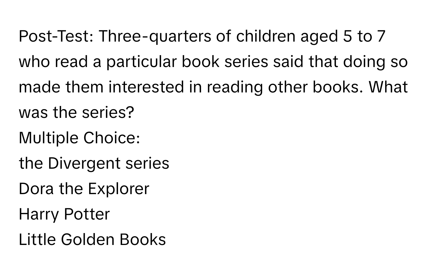 Post-Test: Three-quarters of children aged 5 to 7 who read a particular book series said that doing so made them interested in reading other books. What was the series?
Multiple Choice:
the Divergent series
Dora the Explorer
Harry Potter
Little Golden Books