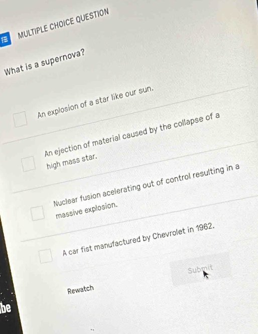 QUESTION
What is a supernova?
An explosion of a star like our sun.
An ejection of material caused by the collapse of a
high mass star.
Nuclear fusion acelerating out of control resulting in a
massive explosion.
A car fist manufactured by Chevrolet in 1962.
Rewatch Submit
be