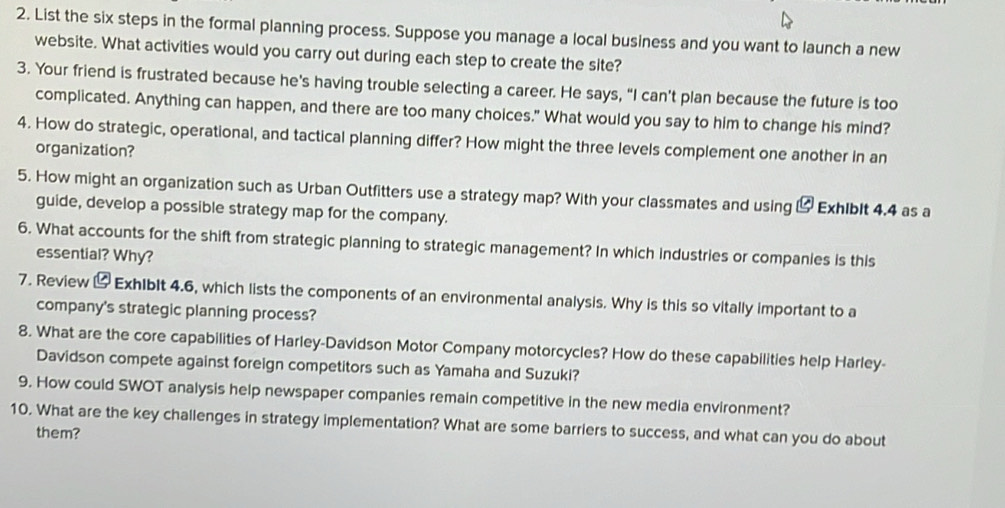 List the six steps in the formal planning process. Suppose you manage a local business and you want to launch a new 
website. What activities would you carry out during each step to create the site? 
3. Your friend is frustrated because he's having trouble selecting a career. He says, “I can’t plan because the future is too 
complicated. Anything can happen, and there are too many choices." What would you say to him to change his mind? 
4. How do strategic, operational, and tactical planning differ? How might the three levels complement one another in an 
organization? 
5. How might an organization such as Urban Outfitters use a strategy map? With your classmates and using ⑭ Exhlblt 4.4 as a 
guide, develop a possible strategy map for the company. 
6. What accounts for the shift from strategic planning to strategic management? In which industries or companies is this 
essential? Why? 
7. Review & Exhiblt 4.6, which lists the components of an environmental analysis. Why is this so vitally important to a 
company's strategic planning process? 
8. What are the core capabilities of Harley-Davidson Motor Company motorcycles? How do these capabilities help Harley- 
Davidson compete against foreign competitors such as Yamaha and Suzuki? 
9. How could SWOT analysis help newspaper companies remain competitive in the new media environment? 
10. What are the key challenges in strategy implementation? What are some barriers to success, and what can you do about 
them?