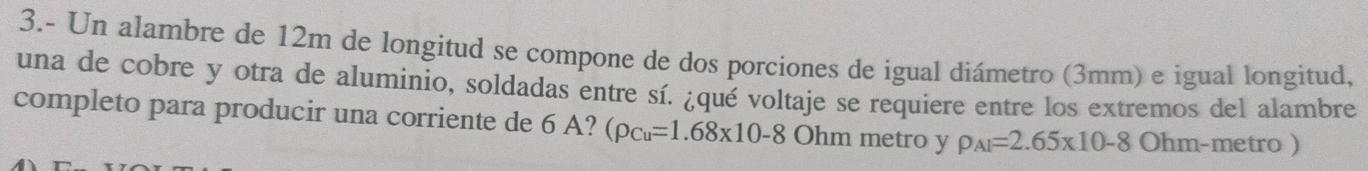 3.- Un alambre de 12m de longitud se compone de dos porciones de igual diámetro (3mm) e igual longitud, 
una de cobre y otra de aluminio, soldadas entre sí. ¿qué voltaje se requiere entre los extremos del alambre 
completo para producir una corriente de 6 A? (rho _Cu=1.68* 10-8 Ohm metro y rho _AI=2.65* 10-8 Ohm- metro )