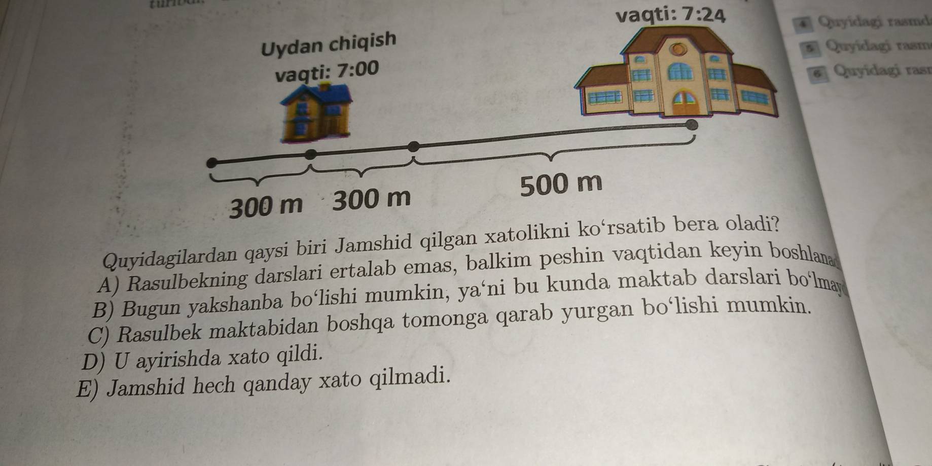 vaqti:
7:24
Quyidagi rasmd
Quyídagi rasm
Quyidagi rası
Quyidagilardan qaysi biri Jamshid qil
A) Rasulbekning darslari ertalab emas, balkim peshin vaqtidan keyin boshlana
B) Bugun yakshanba bo‘lishi mumkin, ya‘ni bu kunda maktab darslari bo‘lmay
C) Rasulbek maktabidan boshqa tomonga qarab yurgan bo‘lishi mumkin.
D) U ayirishda xato qildi.
E) Jamshid hech qanday xato qilmadi.