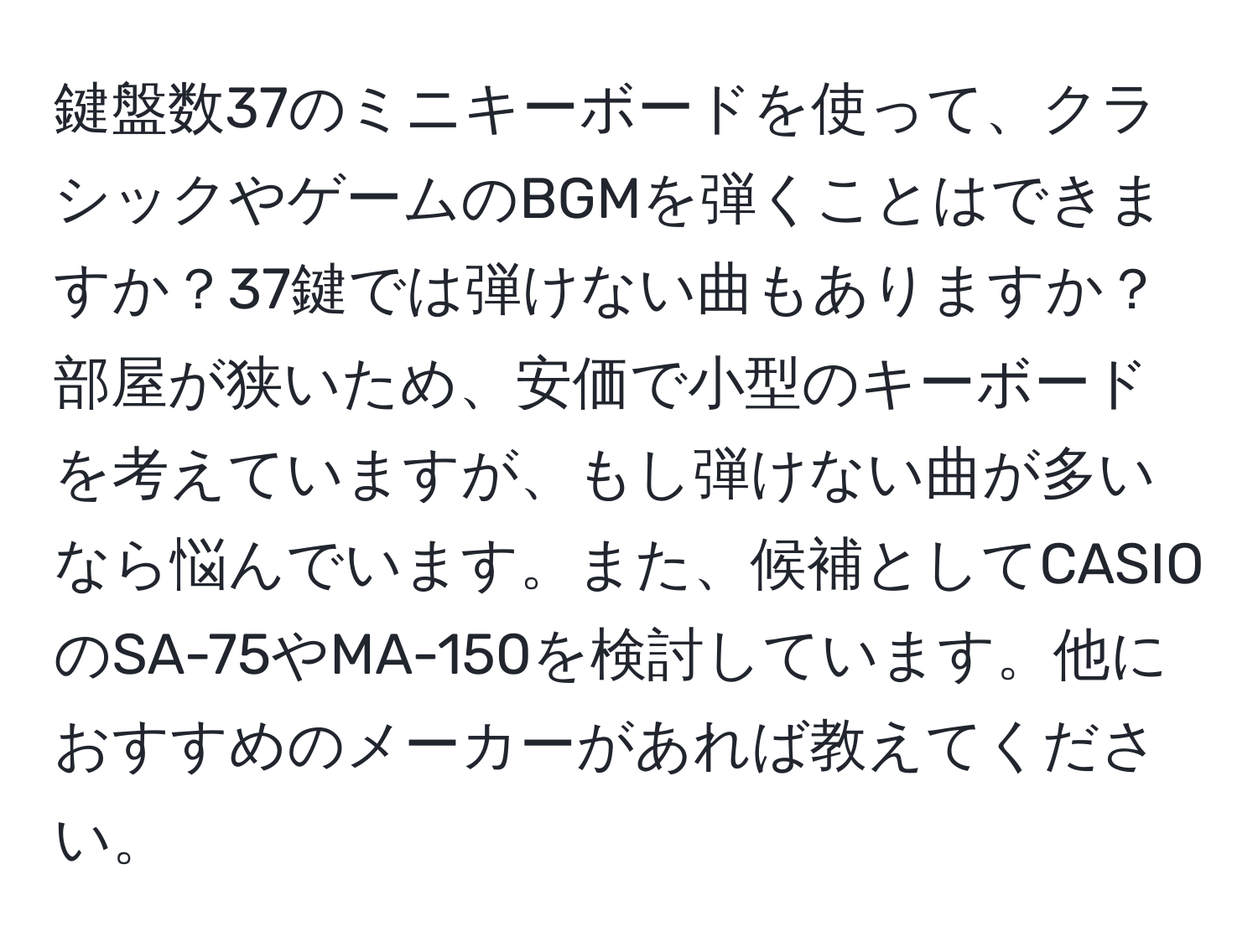 鍵盤数37のミニキーボードを使って、クラシックやゲームのBGMを弾くことはできますか？37鍵では弾けない曲もありますか？部屋が狭いため、安価で小型のキーボードを考えていますが、もし弾けない曲が多いなら悩んでいます。また、候補としてCASIOのSA-75やMA-150を検討しています。他におすすめのメーカーがあれば教えてください。