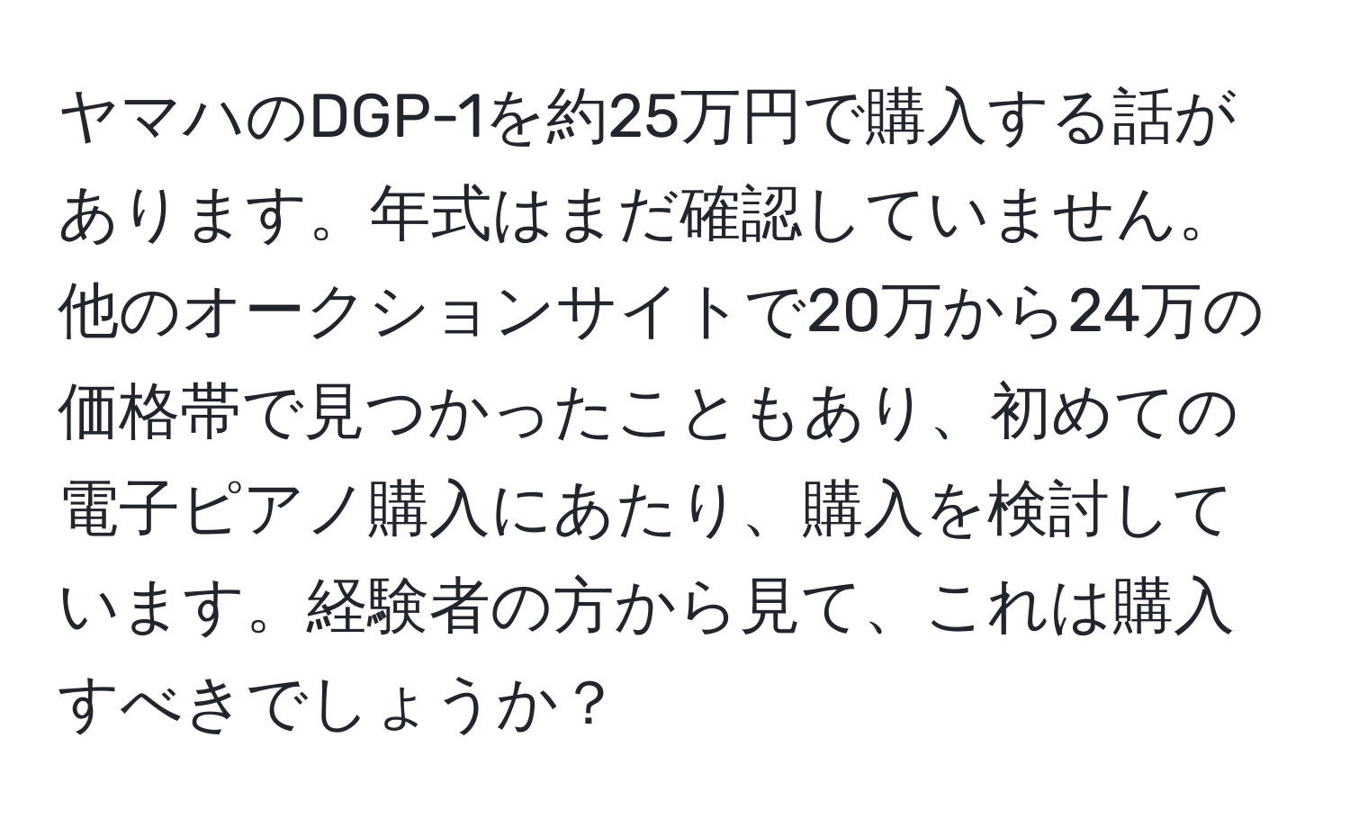 ヤマハのDGP-1を約25万円で購入する話があります。年式はまだ確認していません。他のオークションサイトで20万から24万の価格帯で見つかったこともあり、初めての電子ピアノ購入にあたり、購入を検討しています。経験者の方から見て、これは購入すべきでしょうか？