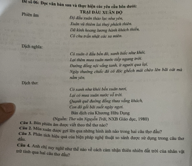 Để số 06: Đọc văn bản sau và thực hiện các yêu cầu bên dưới: 
trại đầu xuân độ 
Phiên âm 
Độ đầu xuân tháo lục như yên, 
Xuân vũ thiêm lai thuỷ phách thiên. 
Dã kính hoang lương hành khách thiếu, 
Cô chu trấn nhật các sa miên. 
Dịch nghĩa: 
Có xuân ở đầu bến đò, xanh biếc như khói, 
Lại thêm mưa xuân nước tiếp ngang trời. 
Đường đồng nội vắng tanh, it người qua lại, 
Ngày thường chiếc đò cô độc ghếch mái chèo lên bãi cát mà 
nằm yên. 
Dịch thơ: 
Cô xanh như khỏi bến xuân tươi, 
Lại có mưa xuân nước vỗ trởi. 
Quạnh quẽ đường đồng thưa vắng khách, 
Con đỏ gối bãi suốt ngày ngơi. 
Bản dịch của Khương Hữu Dụng 
(Nguồn: Thơ văn Nguyễn Trãi, NXB Giáo dục, 1980) 
Câu 1. Bản phiên âm được viết theo thể thơ nào? 
Câu 2. Mùa xuân được gợi lên qua những hình ảnh nào trong hai câu thơ đầu? 
Câu 3. Phân tích hiệu quả của biện pháp nghệ thuật so sánh được sử dụng trong câu thơ 
đầu. 
Câu 4. Anh chị suy nghĩ như thể nào về cách cảm nhận thiên nhiên đất trời của nhân vật 
trữ tình qua hai câu thơ đầu?