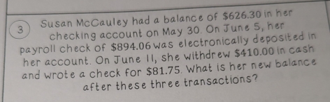 Susan McCauley had a balance of $626.30 in her 
checking account on May 30. On June 5, her 
payroll check of $894.06 was electronically deposited in 
her account. On June II, she withdrew $410.00 in cash 
and wrote a check for $81.75. What is her new balance 
after these three transactions?