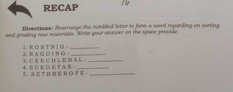 RECAP 
Directions: Rearrange the rumbled letter to form a word regarding on sorting 
and grading raw materials. Write your answer on the space provide. 
1. R O S T N I G -_ 
2. R A G D I N G -_ 
3. C K E C H L E B A L -_ 
4. S U E D E T A S -_ 
5. S E T B B E R O F E -_