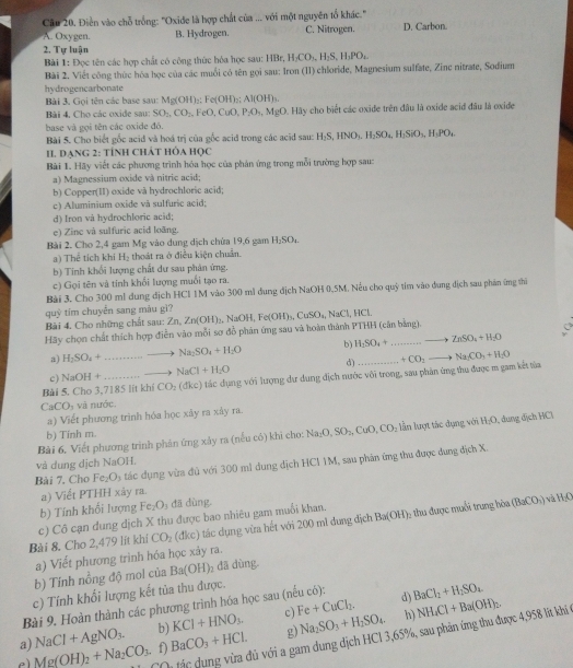 Điễn vào chỗ trống: "Oxide là hợp chất của ... với một nguyên tổ khác." D. Carbon.
A. Oxygen. B. Hydrogen. C. Nitrogen.
2. Tự luận
Bài 1: Đọc tên các hợp chất có công thức hỏa học sau: I HBr,H_2CO_3,H_2S,H_3PO_4.
Bài 2. Viết công thức hóa học của các muối có tên gọi sau: Iron (11) chloride, Magnesium sulfate, Zine nitrate, Sodium
hydrogencarbonate
Bài 3. Gọi tên các base sau: Mg(OH)_2 Fe(OH)_2 Al(OH)_3.
Bài 4, Cho các oxide sau: SO_2,CO_2 ,FeO,CuO,P_2O_4,MgO D. Hãy cho biết các oxide trên đầu là oxide acid đầu là oxide
base và gọi tên các oxide đó.
Bài 5. Cho biết gốc acid và hoá trị của gốc acid trong các acid sau: H_2S,HNO_3.H_2SO_4H_2SiO_3,H_3PO_4
I. DạnG 2: TÍnH CHÁT HỏA Học
Bài 1. Hãy viết các phương trình hóa học của phản ứng trong mỗi trường hợp sau:
a) Magnessium oxide và nitric acid;
b) Copper(II) oxide và hydrochloric acid;
c) Aluminium oxide và sulfuric acid;
d) Iron và hydrochloric acid;
e) Zine và sulfuric acid loãng.
Bài 2. Cho 2,4 gam Mg vào dung dịch chứa 19,6 gam H_2SO_4.
a) Thể tích khí H_2 thoát ra ở điều kiện chuẩn.
b) Tính khối lượng chất dư sau phân ứng.
c) Gọi tên và tính khối lượng muối tạo ra.
Bài 3. Cho 300 ml dung địch HCl 1M vào 300 mì dung dịch NaOH 0,5M. Nếu cho quỹ tim vào dung địch sau phân ứng thì
quỷ tím chuyển sang màu gì?
Bài 4. Cho những chất sau: 2 Zn,Zn(OH)_3,NaOH,Fe(OH)_3,CuSO_4,NaCl,HCl.
Hãy chọn chất thích hợp điễn vào mỗi sợ đồ phản ứng sau và hoàn thành PTHH (căn bằng).
a) H_2SO_4+ ...to Na_2SO_4+H_2O b) H_2SO_4+...to ZnSO_4+H_2O
c) NaOH+ ...to NaCl+H_2O d)
Bài 5, Cho 3,7185 lit khí CO_2 (đkc) tác dụng với lượng dư dung địch nước vôi trong, sau phân ứng thu được m gam kết tửa...+CO_2to Na_2CO_3+H_2O
CaCO_3 v à nước
a) Viết phương trình hóa học xây ra xây ra.
Bài 6, Viết phương trình phân ứng xảy ra (nếu có) khi cho: Na_2O,SO_2,CuO,CO_2 lần lượt tác dụng với H_2O , đung dịch HCl
b) Tinh m.
và dung dịch NaOH.
Bài 7. Cho Fe_2O_3 tác dụng vừa đủ với 300 m1 dung dịch HCI 1M, sau phân ứng thu được dung địch X.
a) Viết PTHH xảy ra.
b) Tính khổi lượng Fe_2O_3 dā dùng.
Bài 8. Cho 2,479 lit khí c) Cô cạn dung dịch X thu được bao nhiêu gam muối khan. Ba(OH) 6 thu được muối trung hòa (BaCO_1)
và HO
CO_2 (đkc) tác dụng vừa hết với 200 mì dung địch
a) Viết phương trình hóa học xảy ra.
b) Tính nồng độ mol của Ba(OH)_2 dã dùng.
c) Tính khối lượng kết tủa thu được.
Bài 9. Hoàn thành các phương trình hóa học sau (nếu có): d) BaCl_2+H_2SO_4
a) NaCl+AgNO_3. b) KCl+HNO_3. c) Fe+CuCl_2. h) NH_4Cl+Ba(OH)_2,
tác dụng vừa đủ với a gam dung dịch HCl 3,65%, sau phản ứng thu được 4,958 lít khí ở
e Mg(OH)_2+Na_2CO_3. f) BaCO_3+HCl. g) Na_2SO_3+H_2SO_4.
