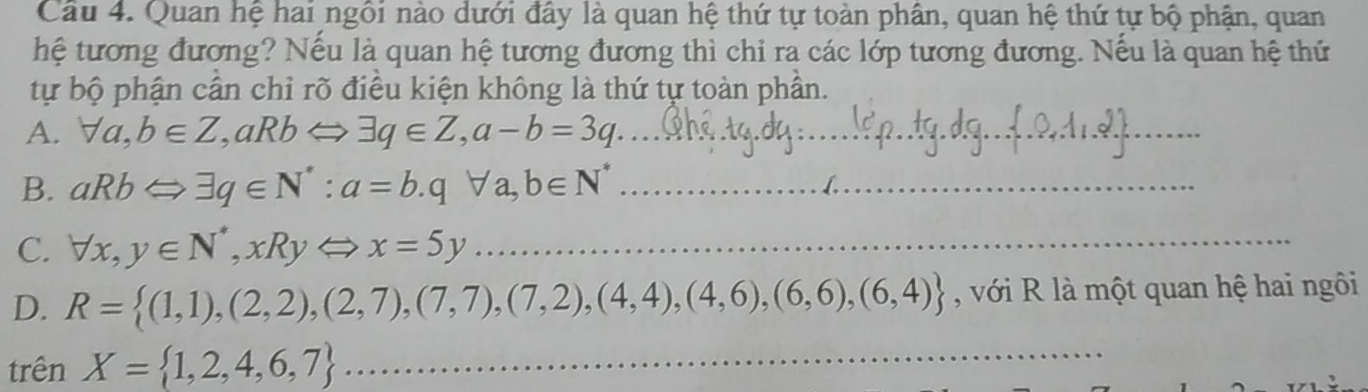 Quan hệ hai ngôi nào dưới đây là quan hệ thứ tự toàn phân, quan hệ thứ tự bộ phận, quan 
hệ tương đương? Nếu là quan hệ tương đương thì chi ra các lớp tương đương. Nếu là quan hệ thứ 
tự bộ phận cân chỉ rõ điều kiện không là thứ tự toàn phần. 
A. forall a, b∈ Z, aRbLeftrightarrow exists q∈ Z, a-b=3q _ 
B. aRbLeftrightarrow exists q∈ N^* : a=b. qforall a, b∈ N^* _ 
C. forall x, y∈ N^*, xRyLeftrightarrow x=5y _ 
D. R= (1,1),(2,2),(2,7),(7,7),(7,2),(4,4),(4,6),(6,6),(6,4) , với R là một quan hệ hai ngôi 
trên X= 1,2,4,6,7 _