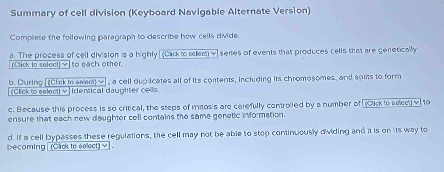 Summary of cell division (Keyboard Navigable Alternate Version) 
Complete the following paragraph to describe how cells divide. 
a. The process of cell division is a highly (Click to select) ✔ series of events that produces cells that are genetically 
(Click to select)√ to each other. 
b. During [(Click to selecl) ≌ , a cell duplicates all of its contents, including its chromosomes, and splits to form 
(Click to select) × Identical daughter cells. 
c. Because this process is so critical, the steps of mitosis are carefully controlied by a number of [(Click to select)✔ to 
ensure that each new daughter cell contains the same genetic information. 
d. If a cell bypasses these regulations, the cell may not be able to stop continuously dividing and it is on its way to 
becoming [(Click to select) ✔ .