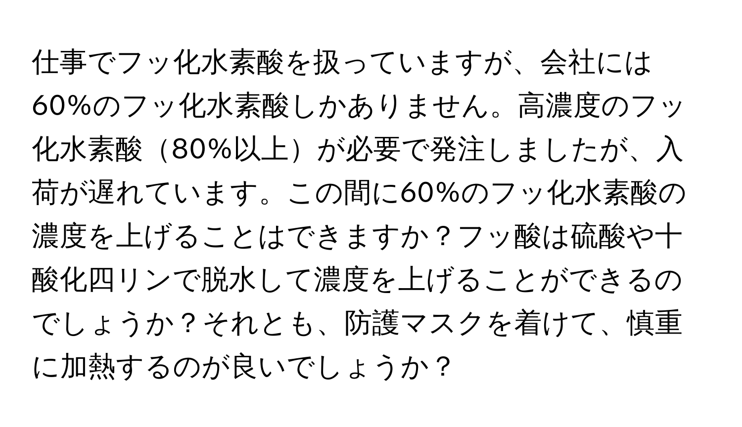 仕事でフッ化水素酸を扱っていますが、会社には60%のフッ化水素酸しかありません。高濃度のフッ化水素酸80%以上が必要で発注しましたが、入荷が遅れています。この間に60%のフッ化水素酸の濃度を上げることはできますか？フッ酸は硫酸や十酸化四リンで脱水して濃度を上げることができるのでしょうか？それとも、防護マスクを着けて、慎重に加熱するのが良いでしょうか？