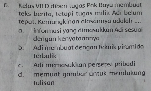 Kelas VII D diberi tugas Pak Bayu membuat
teks berita, tetapi tugas milik Adi belum
tepat. Kemungkinan alasannya adalah ....
a. informasi yang dimasukkan Adi sesuai
dengan kenyataannya
b. Adi membuat dengan tekník piramida
terbalik
c. Adi memasukkan persepsi pribadi
d. memuat gambar untuk mendukung
tulisan