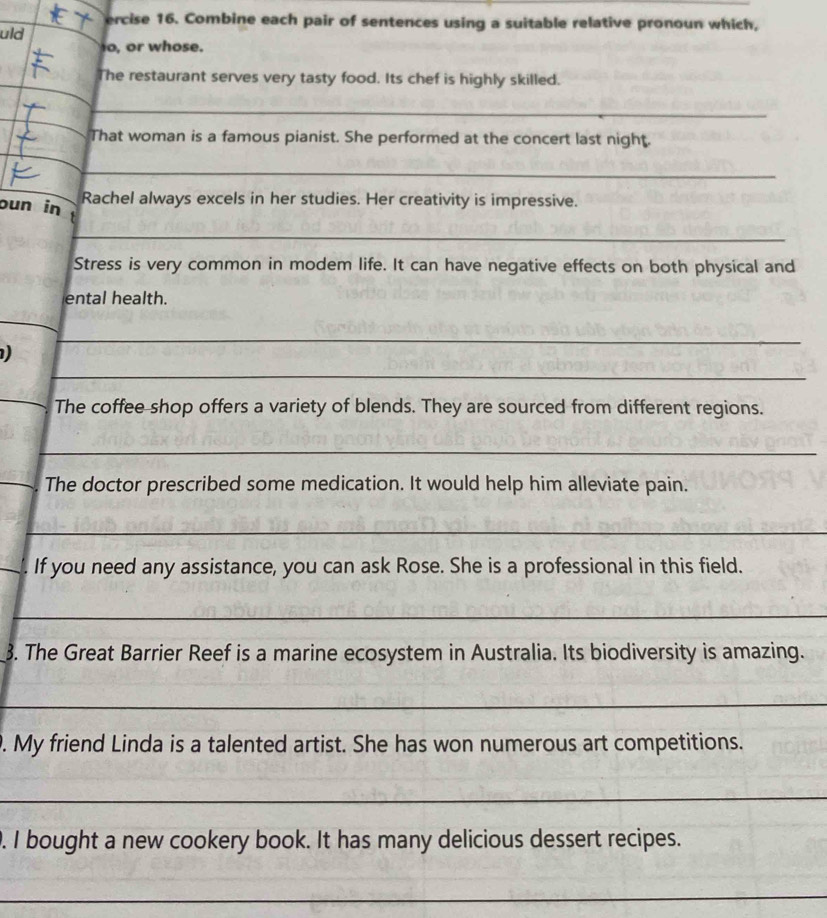 ercise 16. Combine each pair of sentences using a suitable relative pronoun which, 
uld 
o, or whose. 
_ 
The restaurant serves very tasty food. Its chef is highly skilled. 
_ 
That woman is a famous pianist. She performed at the concert last night. 
_ 
Rachel always excels in her studies. Her creativity is impressive. 
oun in 1 
_ 
Stress is very common in modem life. It can have negative effects on both physical and 
ental health. 
_ 
_ 
) 
_ 
_ 
The coffee shop offers a variety of blends. They are sourced from different regions. 
_ 
_The doctor prescribed some medication. It would help him alleviate pain. 
_ 
_. If you need any assistance, you can ask Rose. She is a professional in this field. 
_ 
3. The Great Barrier Reef is a marine ecosystem in Australia. Its biodiversity is amazing. 
_ 
. My friend Linda is a talented artist. She has won numerous art competitions. 
_ 
. I bought a new cookery book. It has many delicious dessert recipes. 
_