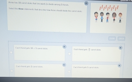 Annie has 10 carrot sticks that she wants to divide among 5 triends
(
Select the three statements that describe how Annie should divide the carroll sticks.
CLEMA CHECI

Each friend gets 10/ 5 carrot sticks Each friend gets  14/2  carrot sticks.
Each triend gets 2 carrot sticks. Each mend gets 5 carol shcks