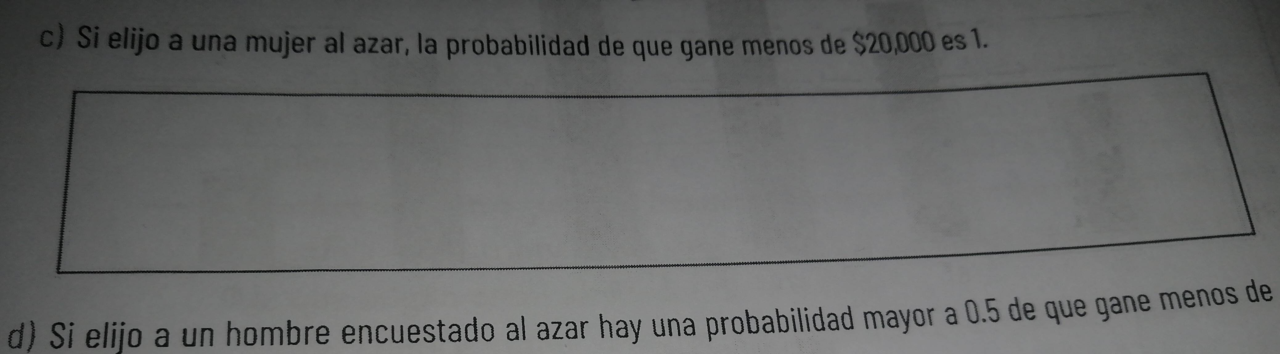 c) Si elijo a una mujer al azar, la probabilidad de que gane menos de $20,000 es 1.
d) Si elijo a un hombre encuestado al azar hay una probabilidad mayor a 0.5 de que gane menos de