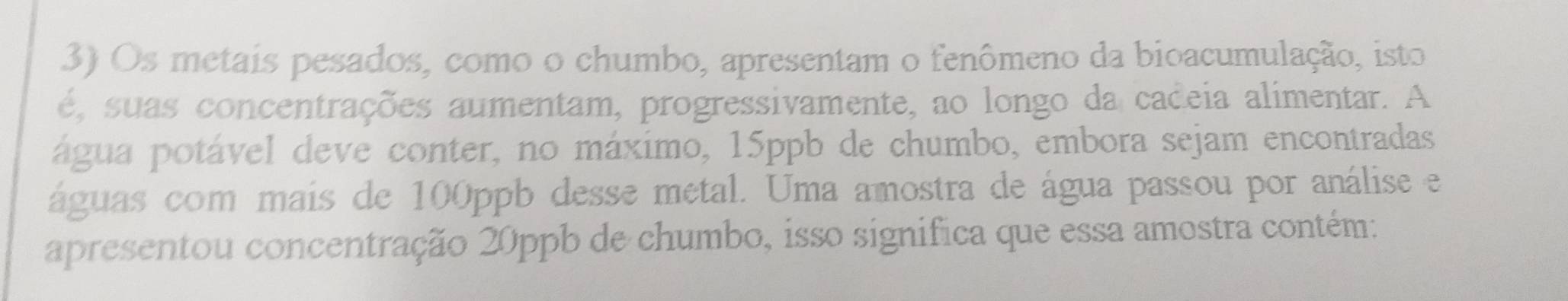 Os metais pesados, como o chumbo, apresentam o fenômeno da bioacumulação, isto 
é, suas concentrações aumentam, progressivamente, ao longo da cadeia alimentar. A 
água potável deve conter, no máximo, 15ppb de chumbo, embora sejam encontradas 
águas com mais de 100ppb desse metal. Uma amostra de água passou por análise e 
apresentou concentração 20ppb de chumbo, isso significa que essa amostra contém: