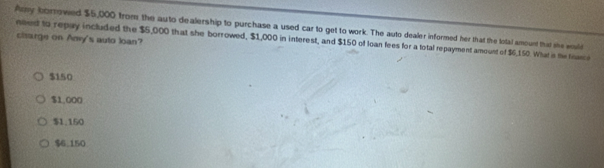 Amy korrowed $5,000 from the auto dealership to purchase a used car to get to work. The auto dealer informed her that the total amount that she would
need to repay included the $5,000 that she borrowed, $1,000 in interest, and $150 of loan fees for a total repayment amount of $6,150. What is the finance charge on Amy's auto loan?
$150
$1,000
$1,150
$6.150