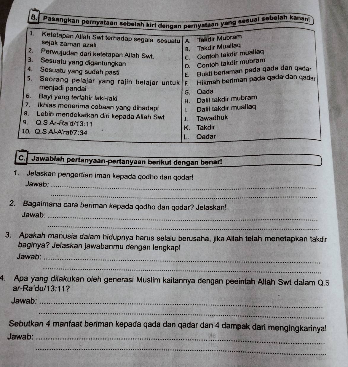 Pasangkan pernyataan sebelah kiri dengan pernyataan yang sesuai sebelah kanan!
1. Ketetapan Allah Swt terhadap segala sesuatu A. Takdir Mubram
sejak zaman azali
B. Takdir Muallaq
2. Perwujudan dari ketetapan Allah Swt. C. Contoh takdir muallaq
3. Sesuatu yang digantungkan
D. Contoh takdir mubram
4. Sesuatu yang sudah pasti
E. Bukti beriaman pada qada dan qadar
5. Seorang pelajar yang rajin belajar untuk F. Hikmah beriman pada qada dan qadar
menjadi pandai
G. Qada
6. Bayi yang terlahir laki-laki
H. Dalil takdir mubram
7. Ikhlas menerima cobaan yang dihadapi 1. Dalil takdir muallaq
8. Lebih mendekatkan diri kepada Allah Swt J. Tawadhuk
9. Q.S Ar-Ra'd/1 3:11
10. Q.S Al-A'raf/7 :34 K. Takdir
L. Qadar
C. Jawablah pertanyaan-pertanyaan berikut dengan benar!
1. Jelaskan pengertian iman kepada qodho dan qodar!
Jawab:_
_
2. Bagaimana cara beriman kepada qodho dan qodar? Jelaskan!
Jawab:_
_
3. Apakah manusia dalam hidupnya harus selalu berusaha, jika Allah telah menetapkan takdir
baginya? Jelaskan jawabanmu dengan lengkap!
Jawab:_
_
4. Apa yang dilakukan oleh generasi Muslim kaitannya dengan peeintah Allah Swt dalam Q.S
ar-Ra'du/ 13:11 ?
Jawab:_
_
Sebutkan 4 manfaat beriman kepada qada dan qadar dan 4 dampak dari mengingkarinya!
Jawab:_
_