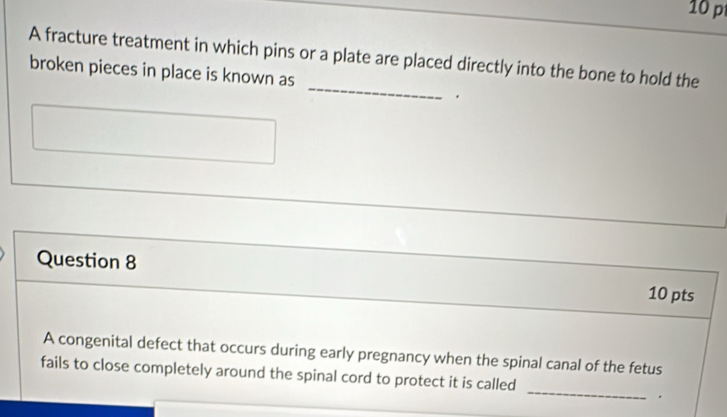 A fracture treatment in which pins or a plate are placed directly into the bone to hold the 
_ 
broken pieces in place is known as 
. 
Question 8 10 pts 
A congenital defect that occurs during early pregnancy when the spinal canal of the fetus 
_ 
fails to close completely around the spinal cord to protect it is called 
.