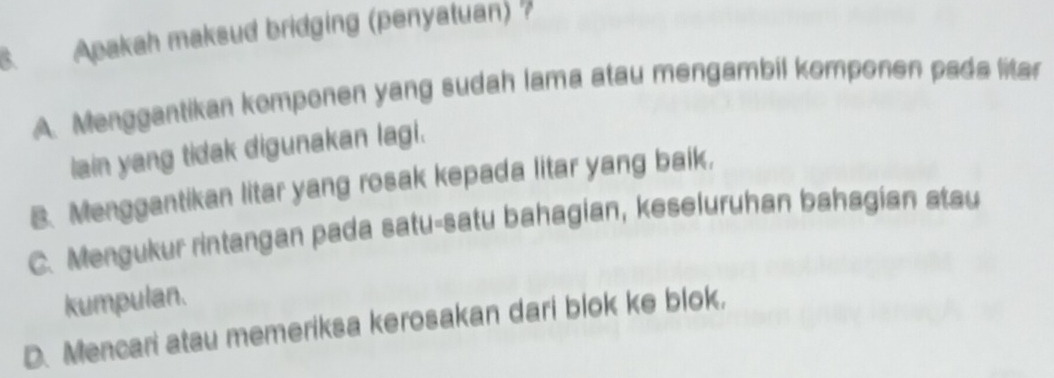 Apakah maksud bridging (penyatuan)
A. Menggantikan komponen yang sudah lama atau mengambil komponen pada litar
lain yang tidak digunakan lagi.
B. Menggantikan litar yang rosak kepada litar yang baik,
C. Mengukur rintangan pada satu-satu bahagian, keseluruhan bahagian atau
kumpulan.
D. Mencari atau memeriksa kerosakan dari blok ke blok,