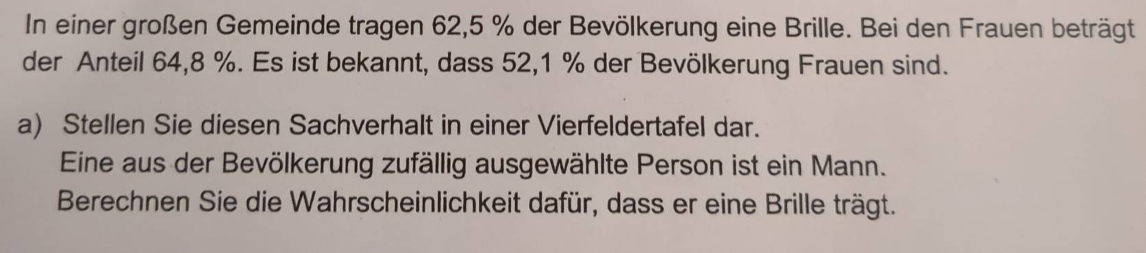 In einer großen Gemeinde tragen 62, 5 % der Bevölkerung eine Brille. Bei den Frauen beträgt 
der Anteil 64, 8 %. Es ist bekannt, dass 52, 1 % der Bevölkerung Frauen sind. 
a) Stellen Sie diesen Sachverhalt in einer Vierfeldertafel dar. 
Eine aus der Bevölkerung zufällig ausgewählte Person ist ein Mann. 
Berechnen Sie die Wahrscheinlichkeit dafür, dass er eine Brille trägt.