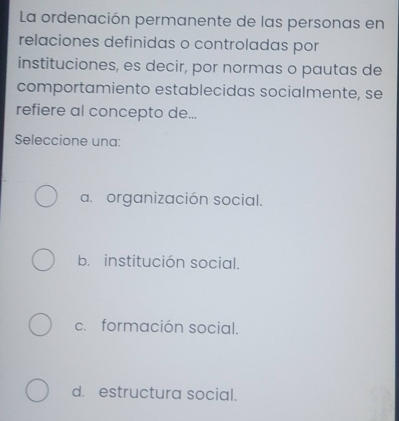 La ordenación permanente de las personas en
relaciones definidas o controladas por
instituciones, es decir, por normas o pautas de
comportamiento establecidas socialmente, se
refiere al concepto de...
Seleccione una:
a. organización social.
b. institución social.
c. formación social.
d. estructura social.