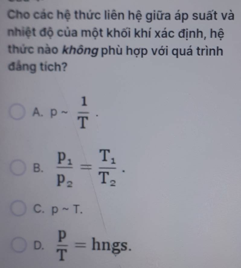 Cho các hệ thức liên hệ giữa áp suất và
nhiệt độ của một khối khí xác định, hệ
thức nào không phù hợp với quá trình
đẳng tích?
A. psim  1/T .
B. frac p_1p_2=frac T_1T_2.
C. psim T.
D.  p/T =hngs.