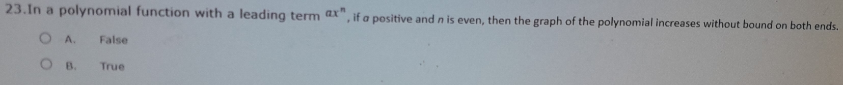 In a polynomial function with a leading term ax^n , if a positive and n is even, then the graph of the polynomial increases without bound on both ends.
A. False
B. True