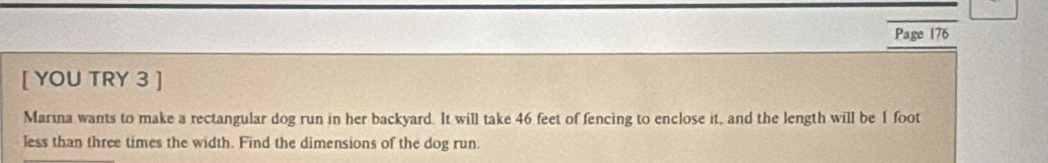 Page 176 
[ YOU TRY 3 ] 
Marina wants to make a rectangular dog run in her backyard. It will take 46 feet of fencing to enclose it, and the length will be 1 foot
less than three times the width. Find the dimensions of the dog run.