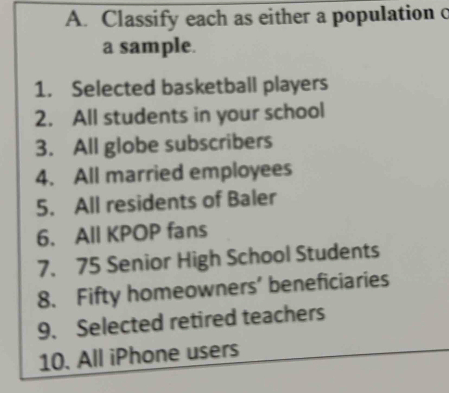 Classify each as either a population c 
a sample. 
1. Selected basketball players 
2. All students in your school 
3. All globe subscribers 
4. All married employees 
5. All residents of Baler 
6. All KPOP fans 
7. 75 Senior High School Students 
8. Fifty homeowners' beneficiaries 
9. Selected retired teachers 
10. All iPhone users