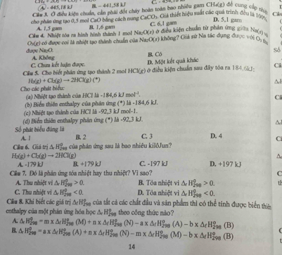 -445.18kJ B - 441,58 kJ C - 454, 1
Cầu 3. Ở điều kiện chuẩn, cản phải đốt cháy hoàn toàn bao nhiều gam CH₄(g) để cung cập thệ
Cảt
cho phán ứng tạo 0,5 mol CaO bằng cách nung CaCO_3 Giả thiết hiệu suất các quá trình đều là 107 D. 5,1 gam
Cầu 4. Nhiệt tóa ra hình hình thành 1 mol B. 1,6 gam C. 6,1 gam
A. 1,5 gam ở điều kiện chuẩn từ phân ứng giữa Na(s) v
Na_2O(s)
được Na₂O. * có được coi là nhiệt tạo thành chuẩn của Na:O(s) không? Giả sứ Na tác dụng được với O
O_3(g)
A. Không B. Có số
C. Chum kết luận được. ở điều kiện chuẩn sau đây tỏa ra 184.6kJ: Ci
Cầu 5. Cho biết phân ứng tạo thành 2 mol HCI(g) D. Một kết quả khác
H_3(g)+Cl_3(g)to 2HCl(g)(^+)
Cho các phát biểu: A
(a) Nhiệt tạo thành của HCỉ là -1 34.6kJ mol^(-1).
Cí
(b) Biển thiên enthalpy của phản ứng (*) là -184,6 kJ.
(c) Nhiệt tạo thành của HCl là -92,3 kJ mol-1.
(d) Biến thiên enthalpy phản ứng (*) là -92,3 kJ.
Số phát biểu đúng là C. 3 D. 4 C
A. 1 B 2
Cầu 6. Giá trị △ H_2^((circ) à của phản ứng sau là bao nhiêu kilôJun?
A
H_2)(g)+Cl_2(g)to 2HCl(g) D. +197 kJ
A. -179 kJ B. +179 kJ C. -197 kJ
Cầu 7. Đó là phân ứng tóa nhiệt hay thu nhiệt? Vi sao? C
A. Thu nhiệt vi △ H_(298_)^0>0. B. Tỏa nhiệt vi △ _rH_(298)^0>0. th
C. Thu nhiệt vi △ H_(298)^0<0. D. Tỏa nhiệt vì △ _rH_(298)^0<0.
Câu 8. Khi biết các giá trị △ _rH_(298)° của tất cả các chất đầu và sản phẩm thì có thể tính được biển thiê
enthalpy của một phản ứng hóa học △ _rH_(298)^o theo công thức nào?
A. △ _rH_(298)^0=m* △ _rH_(298)^(o+n* △)(M)+n8°(N)-a* △ _rH_(298)^o(A)-b* △ _(298)^o(B)
B. △ _rH_(298)^0=a* △ _rH_(298)^(circ +n* △ _f)H_rH_(298)^o(N)-m* △ _rH_(298)^o(M)-b* △ _fH_(298)^o(B)
14