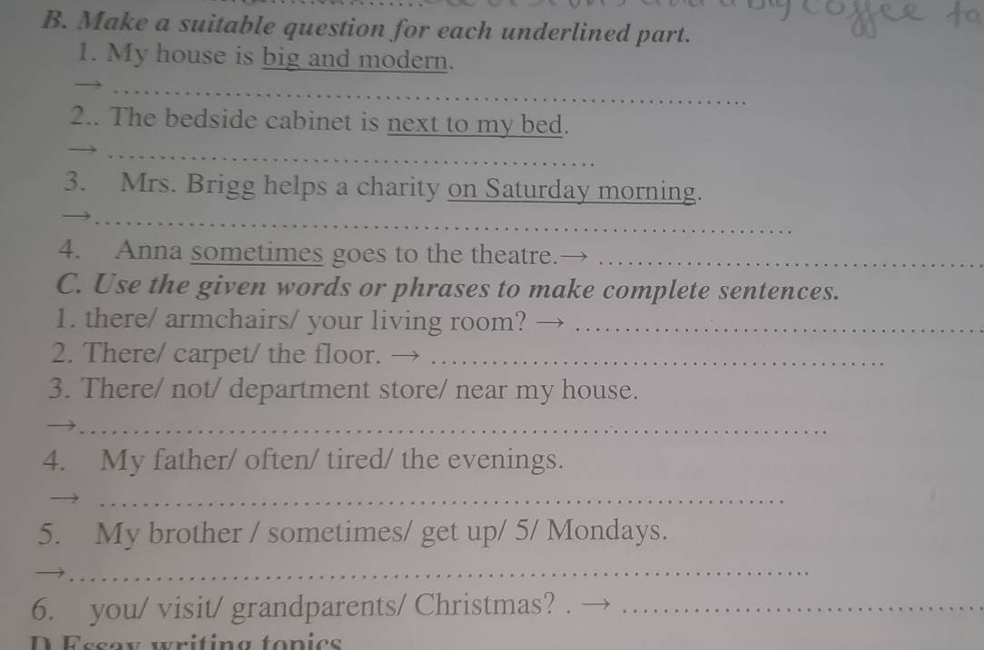 Make a suitable question for each underlined part. 
1. My house is big and modern. 
_ 
2.. The bedside cabinet is next to my bed. 
_ 
3. Mrs. Brigg helps a charity on Saturday morning. 
_ 
_ 
4. Anna sometimes goes to the theatre._ 
C. Use the given words or phrases to make complete sentences. 
1. there/ armchairs/ your living room?_ 
2. There/ carpet/ the floor._ 
3. There/ not/ department store/ near my house. 
_ 
4. My father/ often/ tired/ the evenings. 
_ 
5. My brother / sometimes/ get up/ 5/ Mondays. 
_ 
_ 
6. you/ visit/ grandparents/ Christmas?_ 
D Essox writing topics