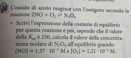 L'ossido di azoto reagisce con l'ossigeno secondo la 
reazione 2NO+O_2leftharpoons N_2O_4
Scrivi l’espressione della costante di equilibrio 
per questa reazione e poi, sapendo che il valore 
della K_eq è 250, calcola il valore della concentra- 
zione molare di N_2O_4 all’equilibrio quando
[NO]=1,57· 10^(-1)M e [O_2]=1,21· 10^(-1)M.