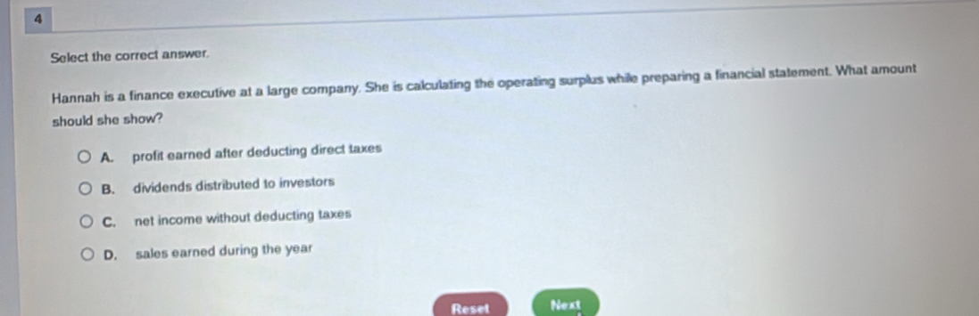 Select the correct answer.
Hannah is a finance executive at a large company. She is calculating the operating surplus while preparing a financial statement. What amount
should she show?
A. profit earned after deducting direct taxes
B. dividends distributed to investors
C. net income without deducting taxes
D. sales earned during the year
Reset Next